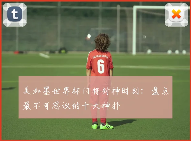 美加墨世界杯门将封神时刻：盘点最不可思议的十大神扑