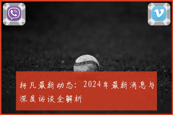 柯凡最新动态:2024年最新消息与深度访谈全解析