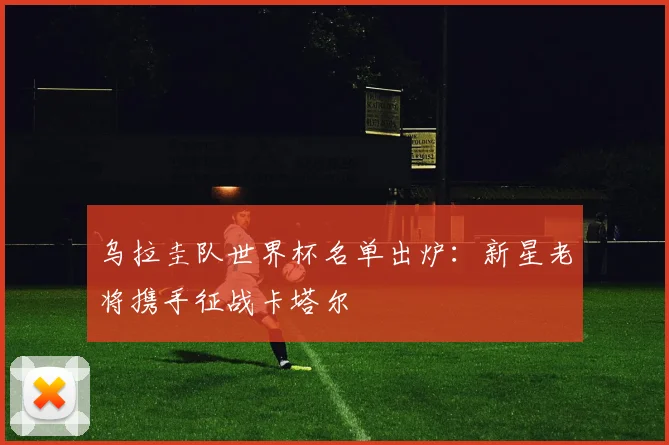 乌拉圭队世界杯名单出炉:新星老将携手征战卡塔尔