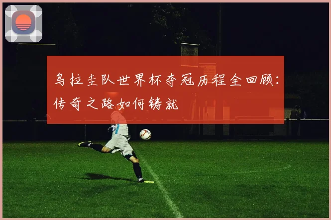 乌拉圭队世界杯夺冠历程全回顾：传奇之路如何铸就